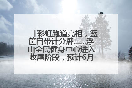 彩虹跑道亮相，篮筐自带计分牌……浮山全民健身中心进入收尾阶段，预计6月30日试运营