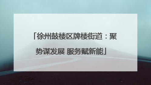 徐州鼓楼区牌楼街道：聚势谋发展 服务赋新能