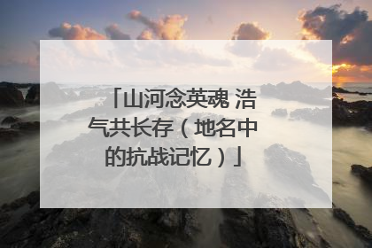 山河念英魂 浩气共长存（地名中的抗战记忆）