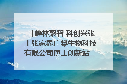 峰林聚智 科创兴张丨张家界广燊生物科技有限公司博士创新站：立足生态优势 激活“绿色宝藏”