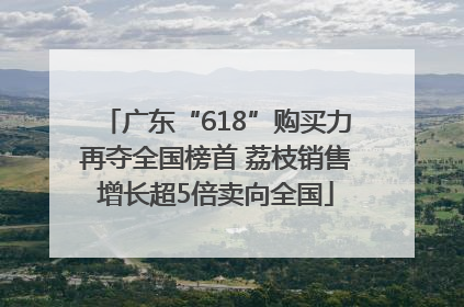 广东“618”购买力再夺全国榜首 荔枝销售增长超5倍卖向全国