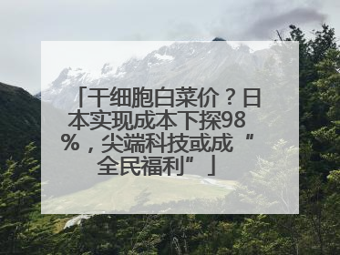 干细胞白菜价？日本实现成本下探98%，尖端科技或成“全民福利”