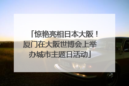 惊艳亮相日本大阪！厦门在大阪世博会上举办城市主题日活动