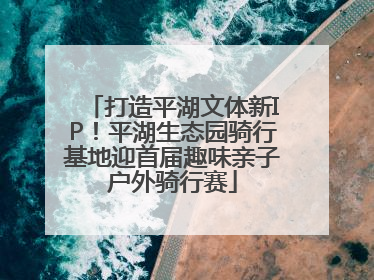 打造平湖文体新IP！平湖生态园骑行基地迎首届趣味亲子户外骑行赛