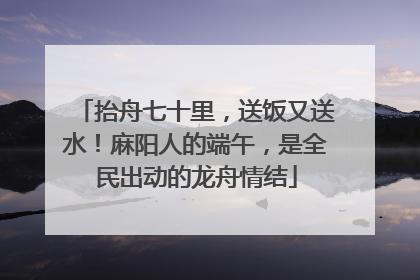抬舟七十里，送饭又送水！麻阳人的端午，是全民出动的龙舟情结