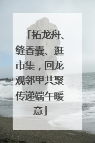 拓龙舟、缝香囊、逛市集，回龙观邻里共聚传递端午暖意