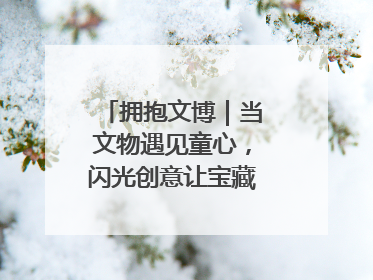 拥抱文博｜当文物遇见童心，闪光创意让宝藏“动”起来