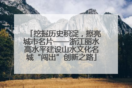挖掘历史积淀，擦亮城市名片——浙江丽水高水平建设山水文化名城“闯出”创新之路