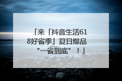 来「抖音生活618好省季」夏日爆品“一省到底”！