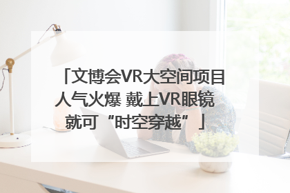 文博会VR大空间项目人气火爆 戴上VR眼镜就可“时空穿越”