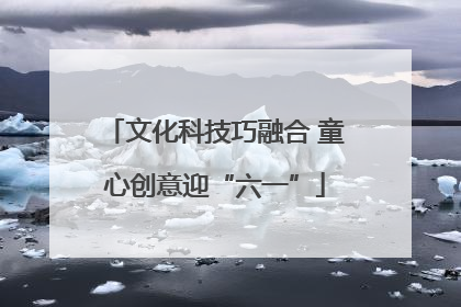 文化科技巧融合 童心创意迎“六一”