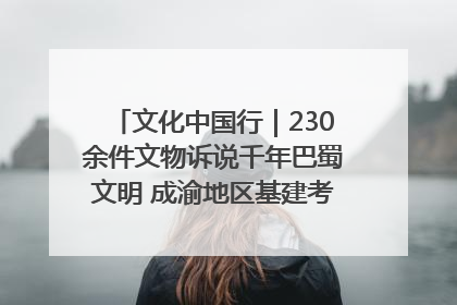 文化中国行｜230余件文物诉说千年巴蜀文明 成渝地区基建考古成果展开展