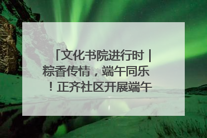 文化书院进行时｜粽香传情，端午同乐！正齐社区开展端午包粽子大赛