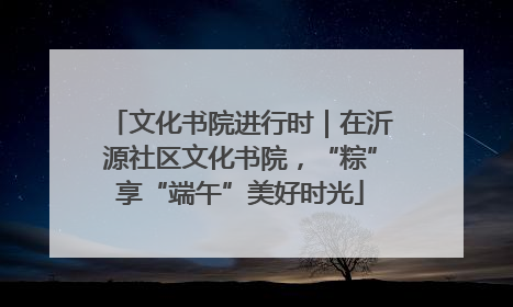 文化书院进行时｜在沂源社区文化书院，“粽”享“端午”美好时光