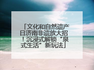 文化和自然遗产日济南非遗放大招！沉浸式解锁“泉式生活”新玩法