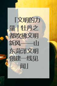 文明的力量｜牡丹之都吹拂文明新风——山东菏泽文明创建一线见闻