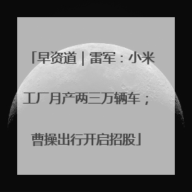 早资道｜雷军：小米工厂月产两三万辆车；曹操出行开启招股