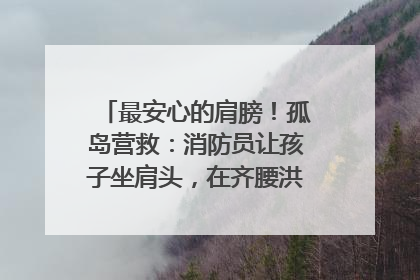 最安心的肩膀！孤岛营救：消防员让孩子坐肩头，在齐腰洪水里稳如泰山