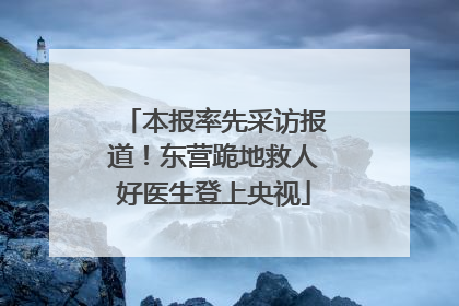本报率先采访报道！东营跪地救人好医生登上央视