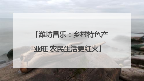 潍坊昌乐：乡村特色产业旺 农民生活更红火