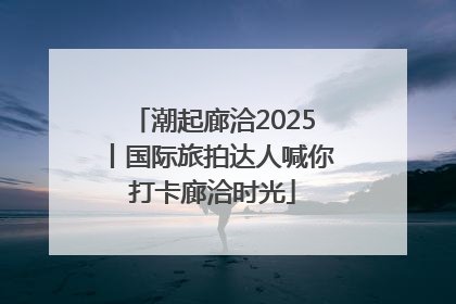 潮起廊洽2025丨国际旅拍达人喊你打卡廊洽时光
