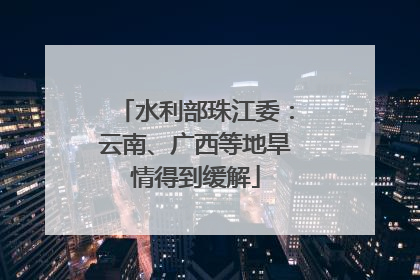 水利部珠江委：云南、广西等地旱情得到缓解
