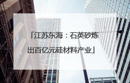 江苏东海：石英砂炼出百亿元硅材料产业