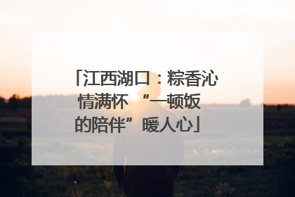 江西湖口：粽香沁 情满怀 “一顿饭的陪伴”暖人心