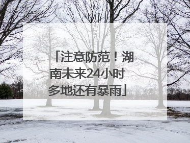 注意防范！湖南未来24小时多地还有暴雨