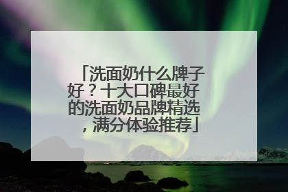 洗面奶什么牌子好？十大口碑最好的洗面奶品牌精选，满分体验推荐
