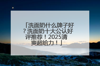 洗面奶什么牌子好？洗面奶十大公认好评推荐！2025清爽超给力！