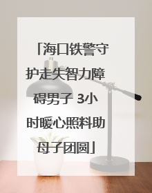 海口铁警守护走失智力障碍男子 3小时暖心照料助母子团圆