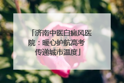 济南中医白癜风医院：暖心护航高考 传递城市温度