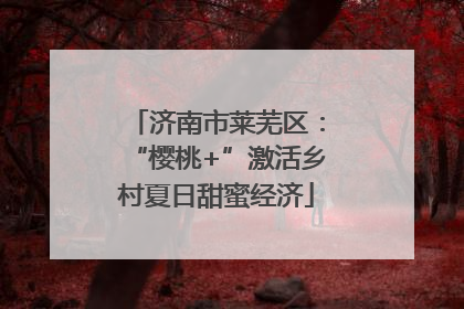 济南市莱芜区：“樱桃+”激活乡村夏日甜蜜经济