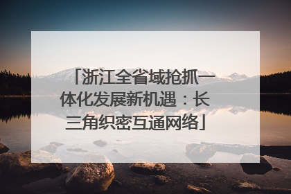 浙江全省域抢抓一体化发展新机遇：长三角织密互通网络