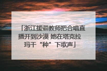 浙江援疆教师把合唱直播开到沙漠 她在塔克拉玛干“种”下歌声