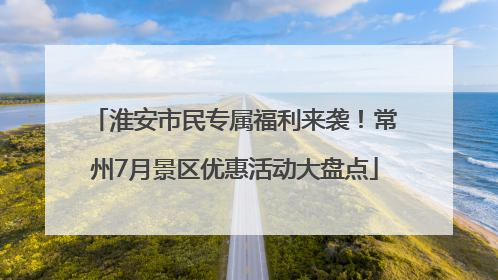 淮安市民专属福利来袭！常州7月景区优惠活动大盘点