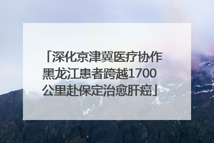 深化京津冀医疗协作 黑龙江患者跨越1700公里赴保定治愈肝癌