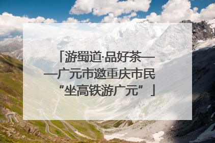 游蜀道·品好茶——广元市邀重庆市民“坐高铁游广元”