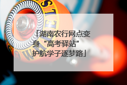 湖南农行网点变身“高考驿站” 护航学子逐梦路
