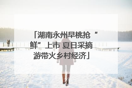 湖南永州早桃抢“鲜”上市 夏日采摘游带火乡村经济