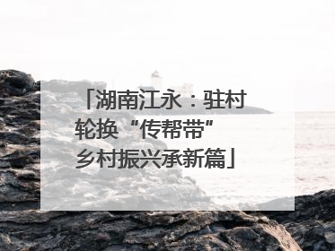 湖南江永：驻村轮换“传帮带” 乡村振兴承新篇