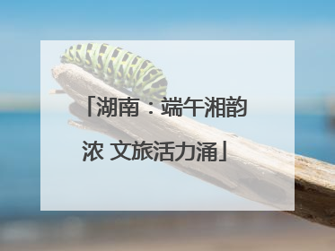 湖南：端午湘韵浓 文旅活力涌