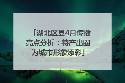 湖北区县4月传播亮点分析：特产出圈为城市形象添彩
