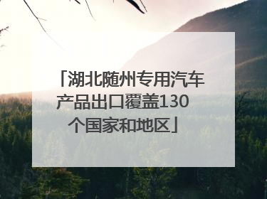 湖北随州专用汽车产品出口覆盖130个国家和地区
