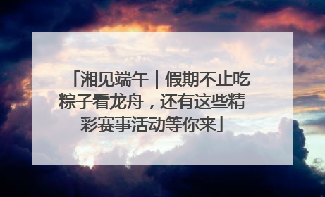 湘见端午｜假期不止吃粽子看龙舟，还有这些精彩赛事活动等你来