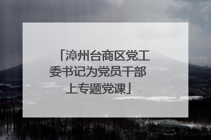 漳州台商区党工委书记为党员干部上专题党课