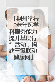 荆州举行“老年医学科服务能力提升基层行”活动，构建三级联动健康网