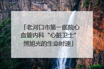 老河口市第一医院心血管内科“心脏卫士”熊旭光的生命时速