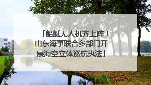 船艇无人机齐上阵！山东海事联合多部门开展海空立体巡航执法